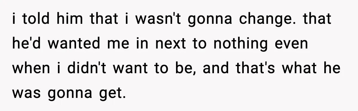 i told him that i wasn't gonna change. that he'd wanted me in next to nothing even when i didn't want to be, and that's what he was gonna get.