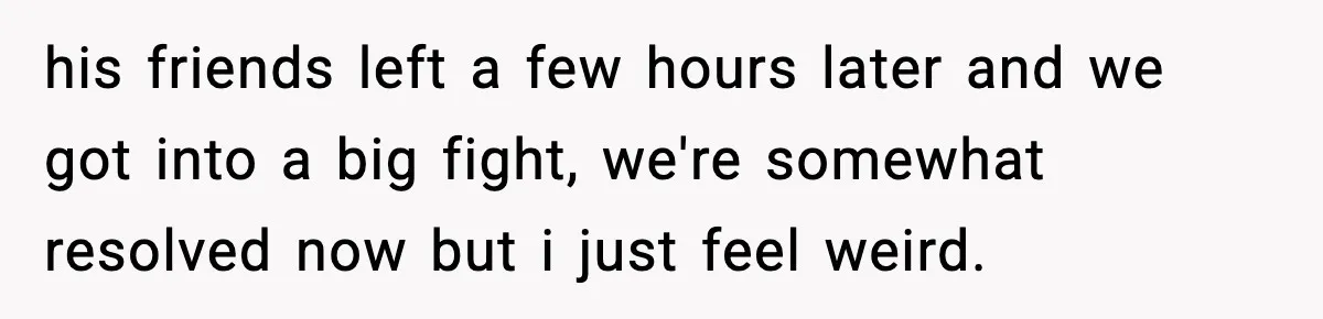 his friends left a few hours later and we got into a big fight, we're somewhat resolved now but i just feel weird.