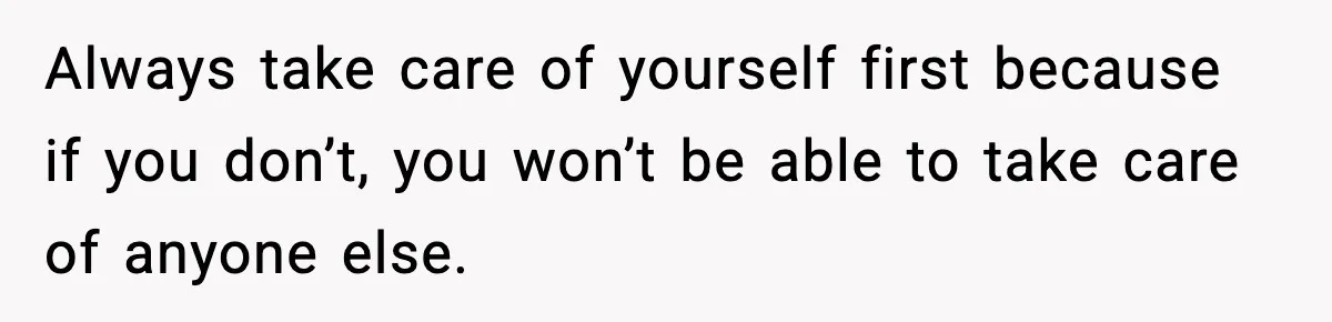 Always take care of yourself first because if you don’t, you won’t be able to take care of anyone else.