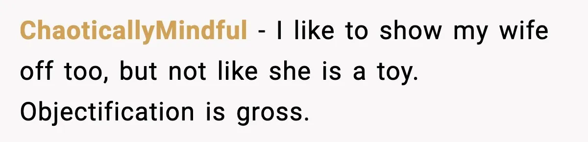 ChaoticallyMindful - I like to show my wife off too, but not like she is a toy. Objectification is gross.