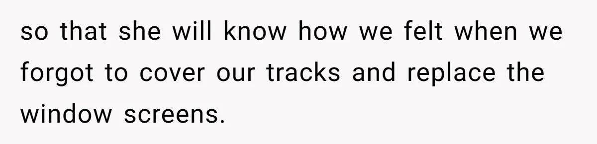so that she will know how we felt when we forgot to cover our tracks and replace the window screens.