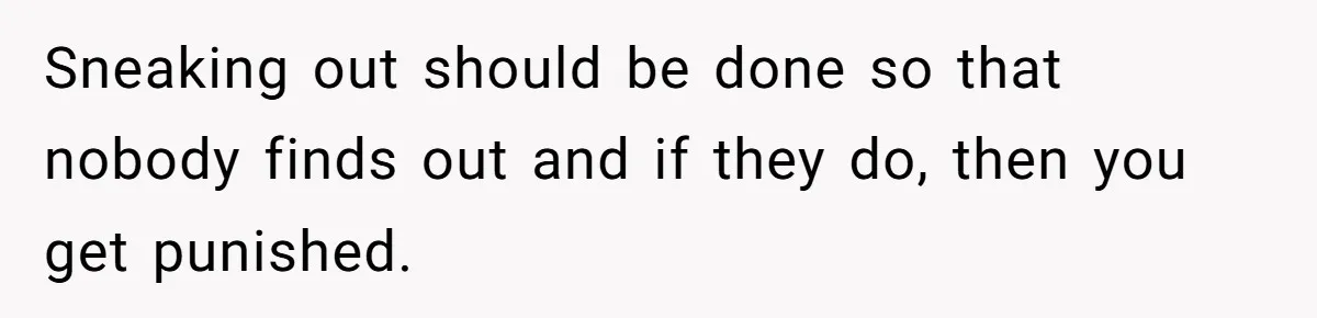 Sneaking out should be done so that nobody finds out and if they do, then you get punished.