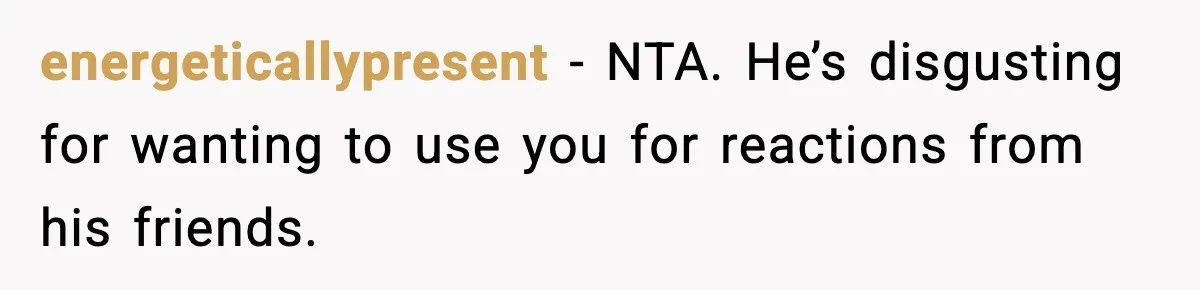 energeticallypresent - NTA. He’s disgusting for wanting to use you for reactions from his friends.