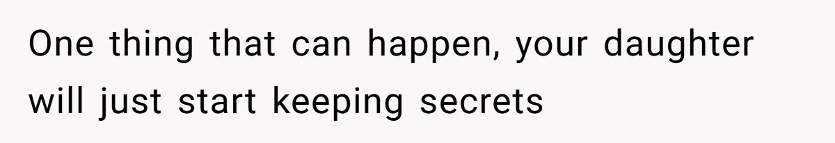 One thing that can happen, your daughter will just start keeping secrets