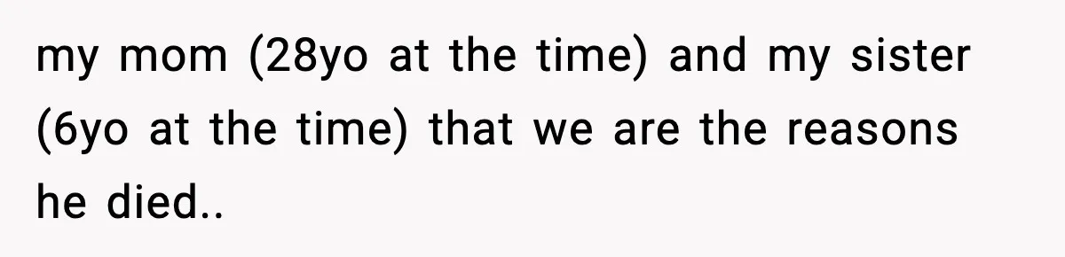 my mom (28yo at the time) and my sister (6yo at the time) that we are the reasons he died..
