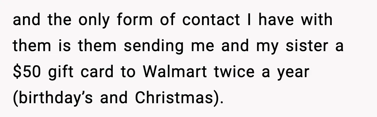 and the only form of contact I have with them is them sending me and my sister a $50 gift card to Walmart twice a year (birthday’s and Christmas).