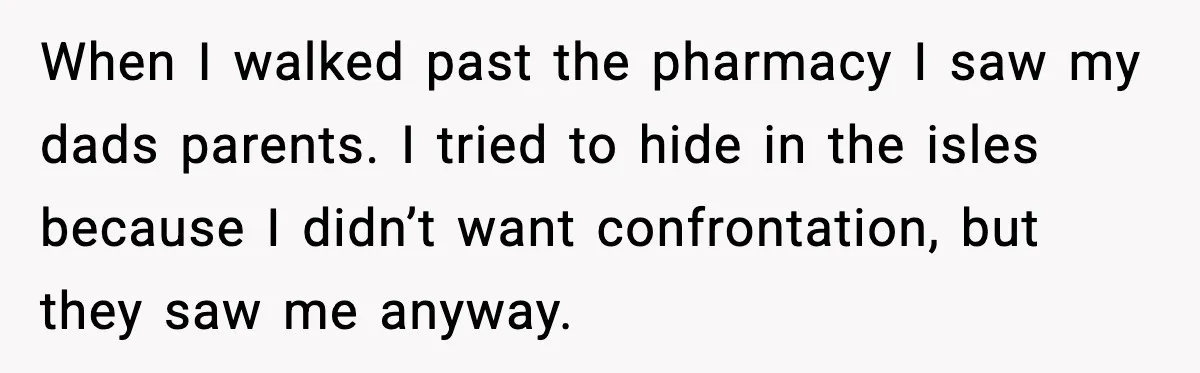 When I walked past the pharmacy I saw my dads parents. I tried to hide in the isles because I didn’t want confrontation, but they saw me anyway.