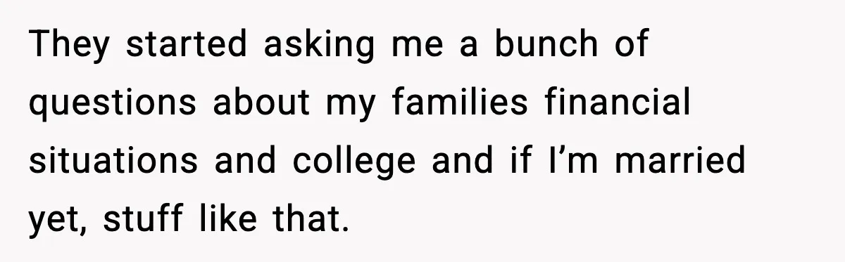 They started asking me a bunch of questions about my families financial situations and college and if I’m married yet, stuff like that.