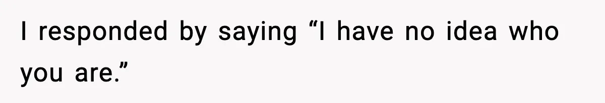I responded by saying “I have no idea who you are.”