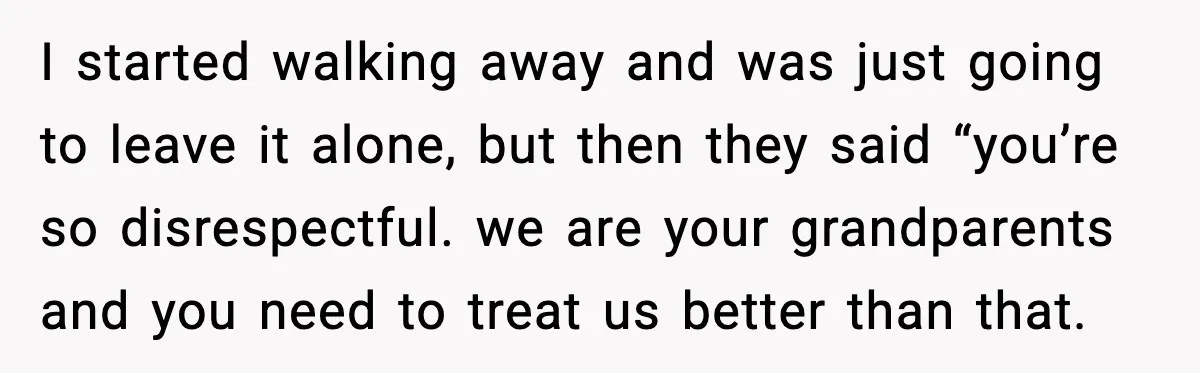 I started walking away and was just going to leave it alone, but then they said “you’re so disrespectful. we are your grandparents and you need to treat us better...