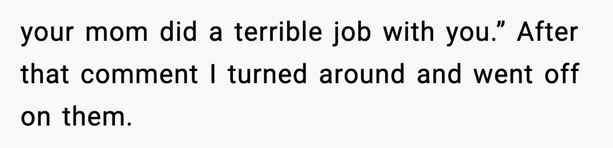 your mom did a terrible job with you.” After that comment I turned around and went off on them.