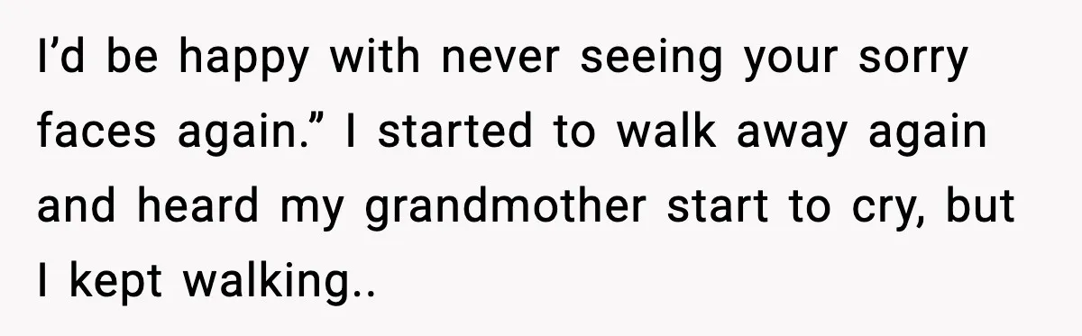 I’d be happy with never seeing your sorry faces again.” I started to walk away again and heard my grandmother start to cry, but I kept walking..