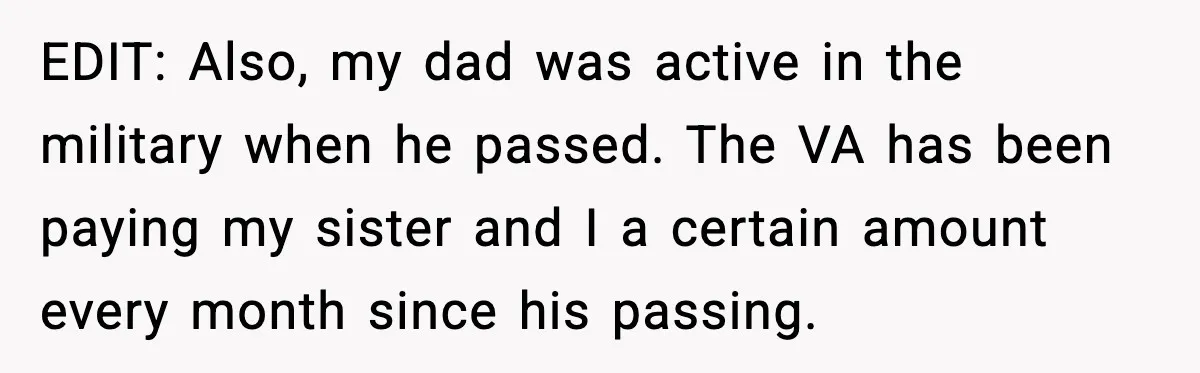 EDIT: Also, my dad was active in the military when he passed. The VA has been paying my sister and I a certain amount every month since his passing.