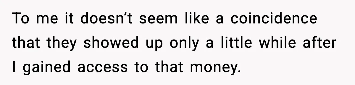 To me it doesn’t seem like a coincidence that they showed up only a little while after I gained access to that money.