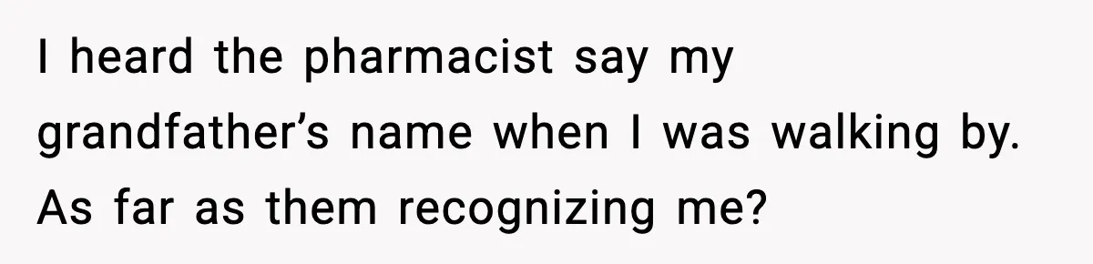 I heard the pharmacist say my grandfather’s name when I was walking by. As far as them recognizing me?