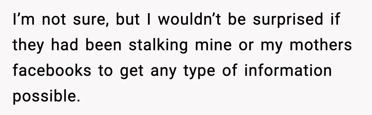 I’m not sure, but I wouldn’t be surprised if they had been stalking mine or my mothers facebooks to get any type of information possible.