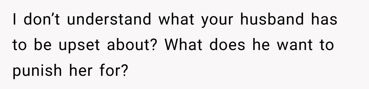 I don’t understand what your husband has to be upset about? What does he want to punish her for?