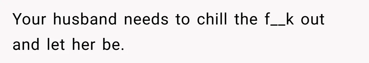 Your husband needs to chill the f__k out and let her be.