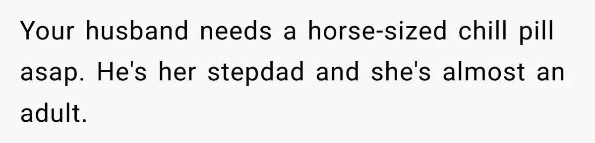 Your husband needs a horse-sized chill pill asap. He's her stepdad and she's almost an adult.