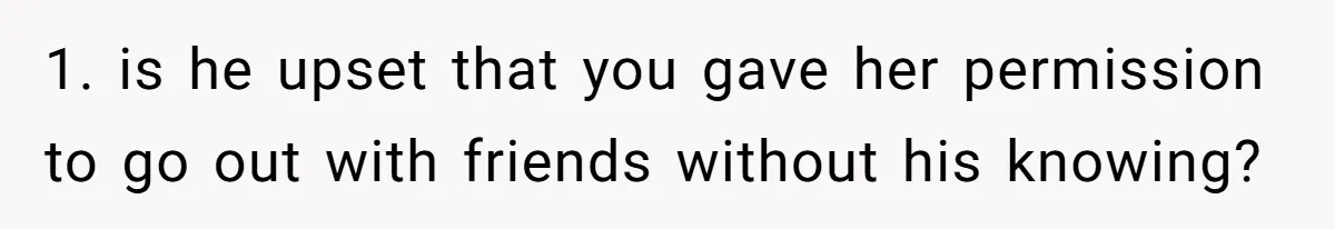 1. is he upset that you gave her permission to go out with friends without his knowing?
