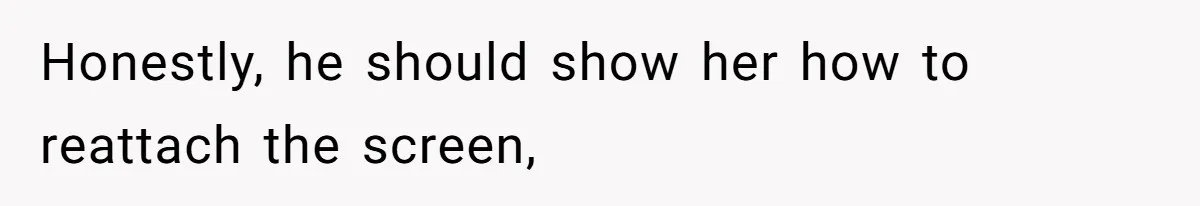 Honestly, he should show her how to reattach the screen,