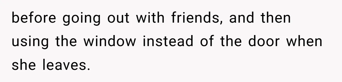 before going out with friends, and then using the window instead of the door when she leaves.