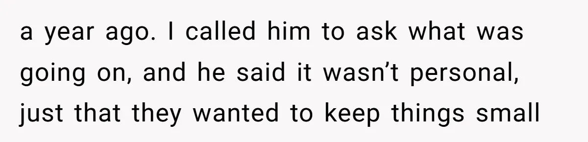 a year ago. I called him to ask what was going on, and he said it wasn’t personal, just that they wanted to keep things small