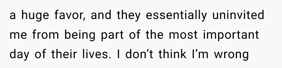 a huge favor, and they essentially uninvited me from being part of the most important day of their lives. I don’t think I’m wrong