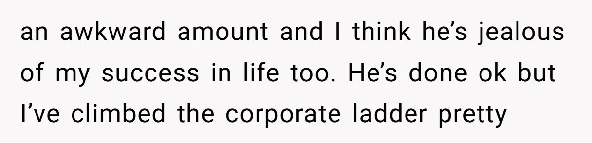 an awkward amount and I think he’s jealous of my success in life too. He’s done ok but I’ve climbed the corporate ladder pretty