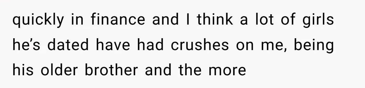 quickly in finance and I think a lot of girls he’s dated have had crushes on me, being his older brother and the more