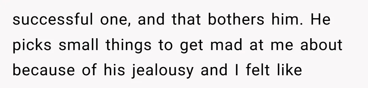 successful one, and that bothers him. He picks small things to get mad at me about because of his jealousy and I felt like