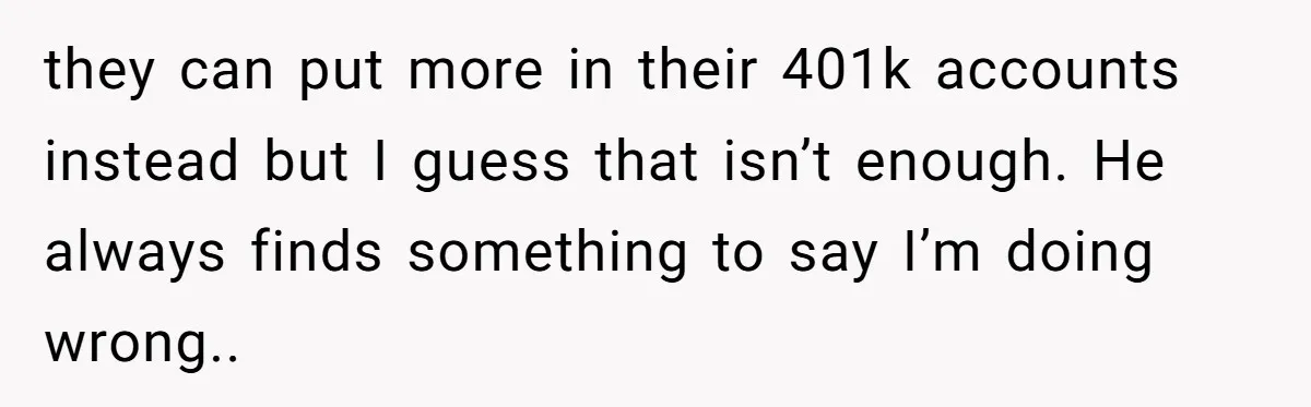 they can put more in their 401k accounts instead but I guess that isn’t enough. He always finds something to say I’m doing wrong..