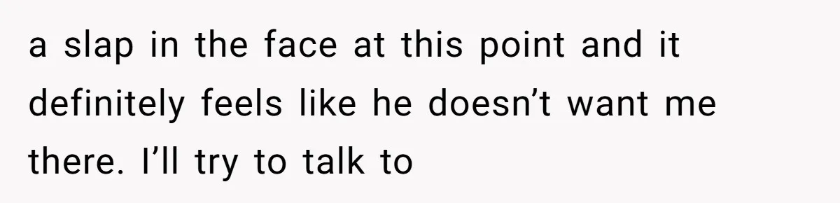 a slap in the face at this point and it definitely feels like he doesn’t want me there. I’ll try to talk to