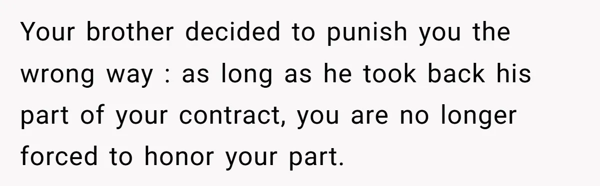 Your brother decided to punish you the wrong way : as long as he took back his part of your contract, you are no longer forced to honor your part.