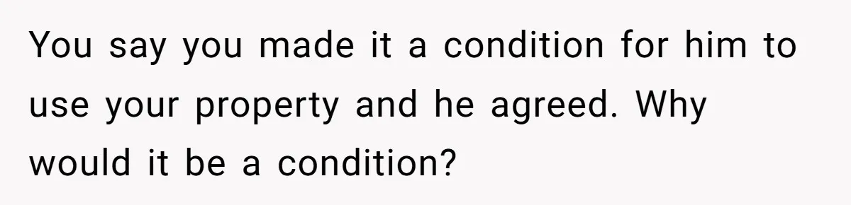 You say you made it a condition for him to use your property and he agreed. Why would it be a condition?