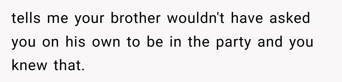 tells me your brother wouldn't have asked you on his own to be in the party and you knew that.