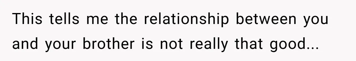 This tells me the relationship between you and your brother is not really that good...