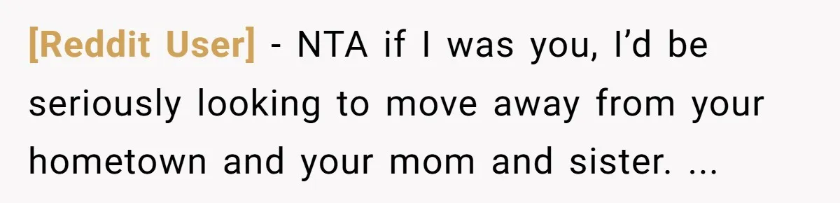 [Reddit User] − NTA if I was you, I’d be seriously looking to move away from your hometown and your mom and sister. ...