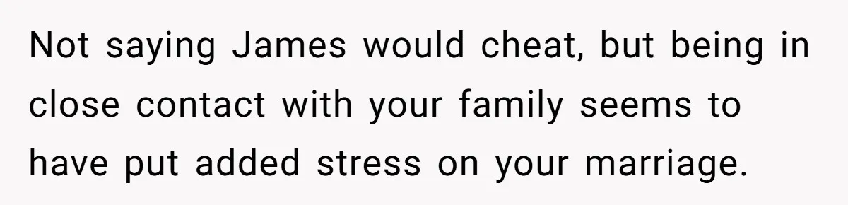 Not saying James would cheat, but being in close contact with your family seems to have put added stress on your marriage.