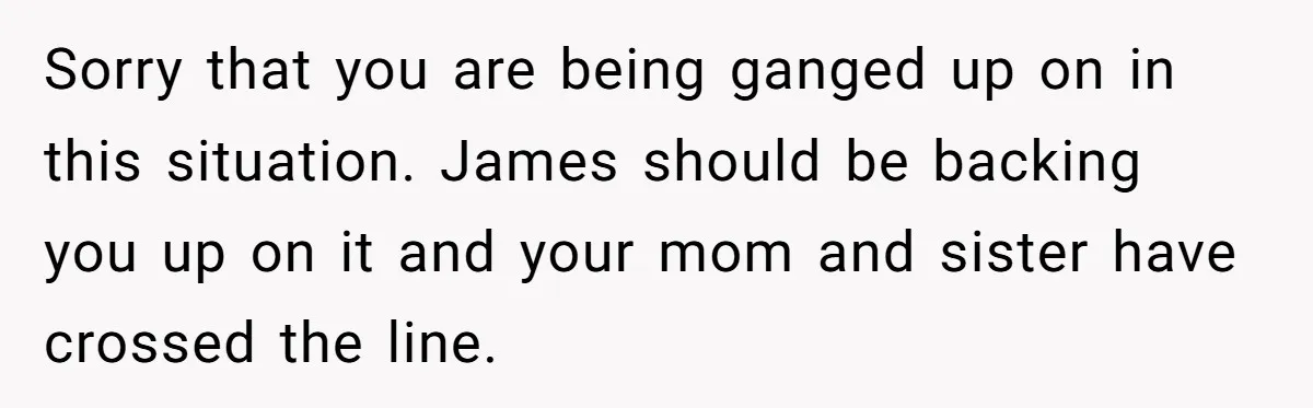 Sorry that you are being ganged up on in this situation. James should be backing you up on it and your mom and sister have crossed the line.