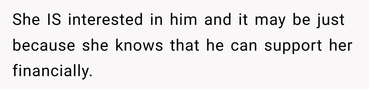 She IS interested in him and it may be just because she knows that he can support her financially.