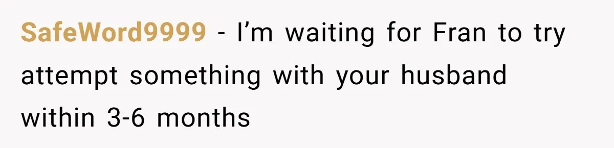 SafeWord9999 − I’m waiting for Fran to try attempt something with your husband within 3-6 months