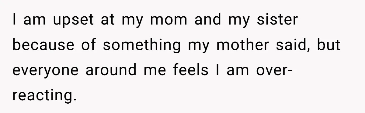 I am upset at my mom and my sister because of something my mother said, but everyone around me feels I am over-reacting.