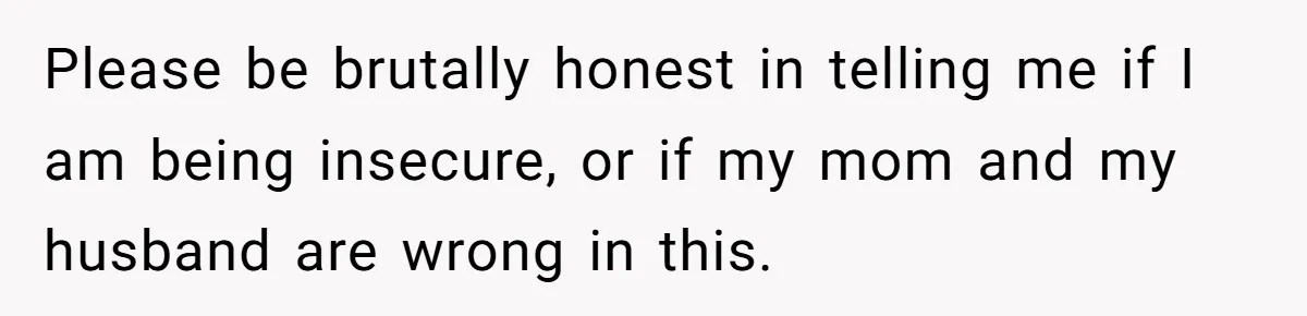 Please be brutally honest in telling me if I am being insecure, or if my mom and my husband are wrong in this.