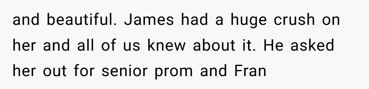 and beautiful. James had a huge crush on her and all of us knew about it. He asked her out for senior prom and Fran