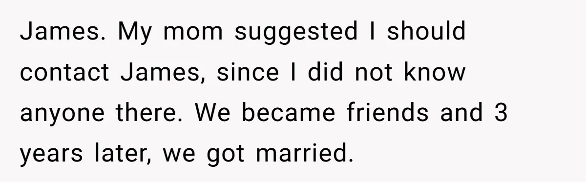 James. My mom suggested I should contact James, since I did not know anyone there. We became friends and 3 years later, we got married.