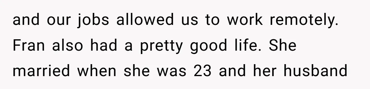 and our jobs allowed us to work remotely. Fran also had a pretty good life. She married when she was 23 and her husband