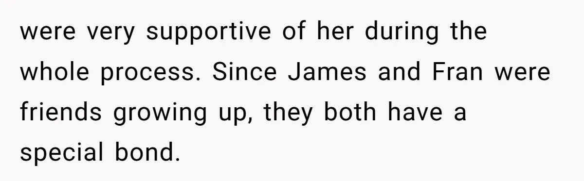 were very supportive of her during the whole process. Since James and Fran were friends growing up, they both have a special bond.