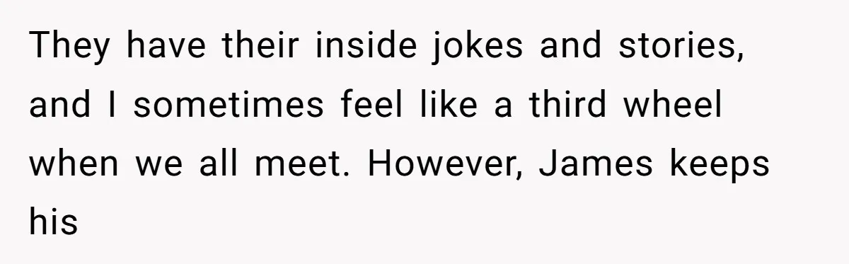 They have their inside jokes and stories, and I sometimes feel like a third wheel when we all meet. However, James keeps his
