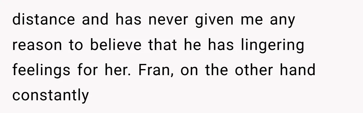 distance and has never given me any reason to believe that he has lingering feelings for her. Fran, on the other hand constantly